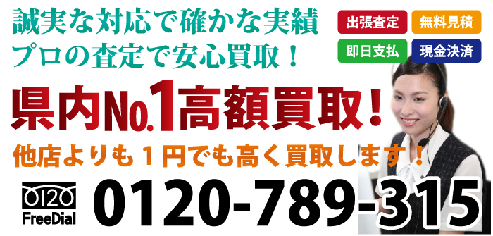 誠実な対応で確かな実績 プロの査定で安心買取！出張査定 無料見積 即日支払 現金決済 県内№1最高額買取！他店よりも1円でも高く買取します！ お気軽にお問合わせ下さい 電話：0120-789-315